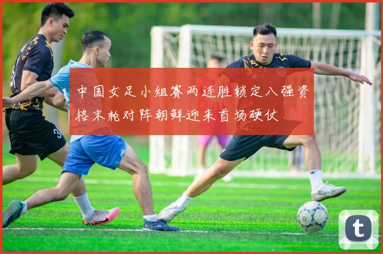 中国女足小组赛两连胜锁定八强资格末轮对阵朝鲜迎来首场硬仗