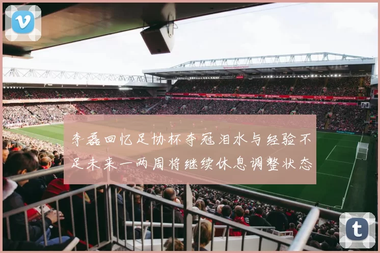 李磊回忆足协杯夺冠泪水与经验不足未来一两周将继续休息调整状态
