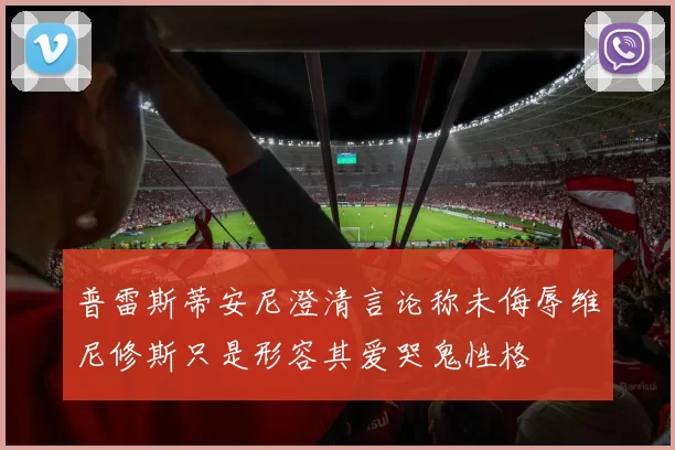 普雷斯蒂安尼澄清言论称未侮辱维尼修斯只是形容其爱哭鬼性格
