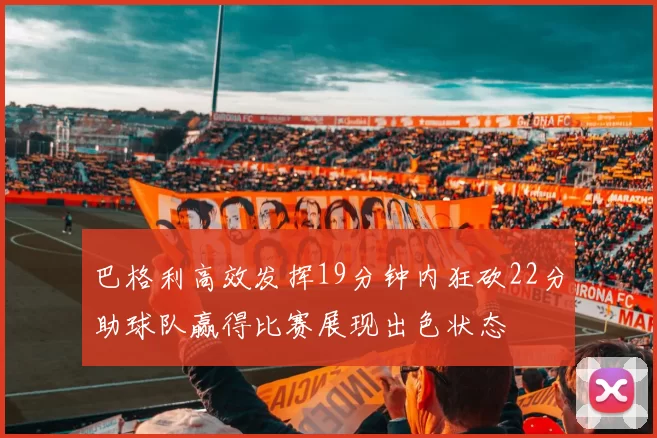 巴格利高效发挥19分钟内狂砍22分助球队赢得比赛展现出色状态
