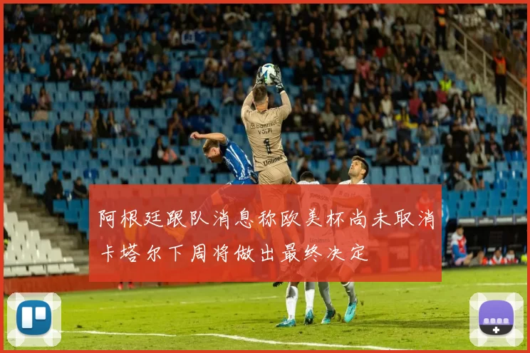阿根廷跟队消息称欧美杯尚未取消卡塔尔下周将做出最终决定