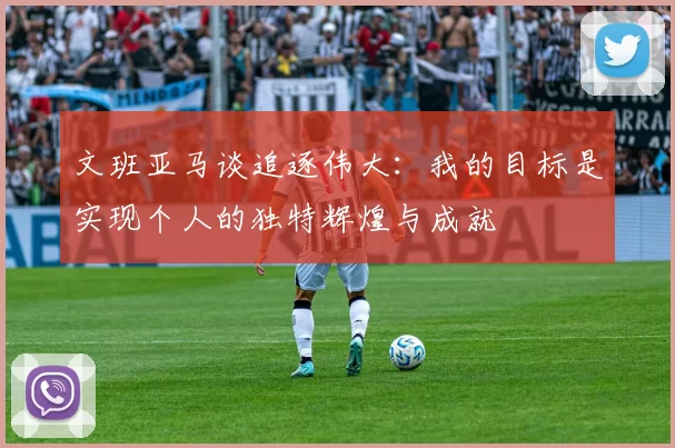 文班亚马谈追逐伟大：我的目标是实现个人的独特辉煌与成就