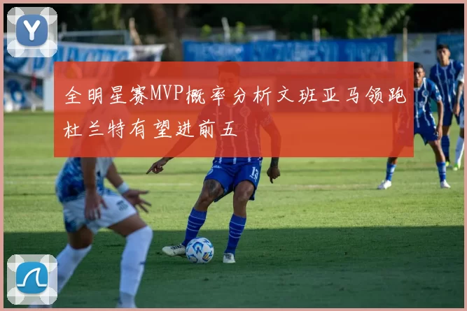 全明星赛MVP概率分析文班亚马领跑杜兰特有望进前五