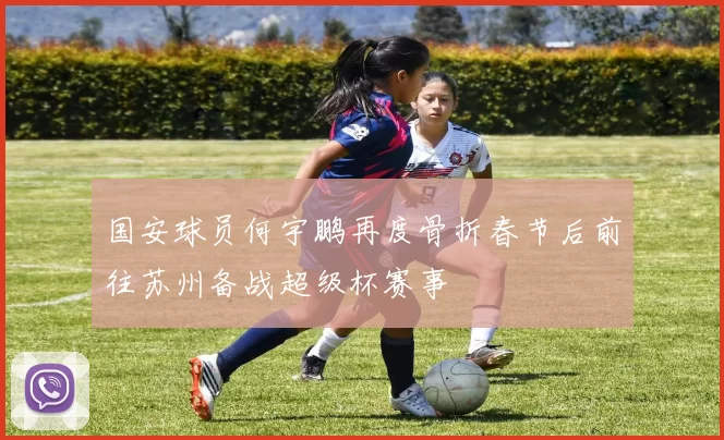 国安球员何宇鹏再度骨折春节后前往苏州备战超级杯赛事