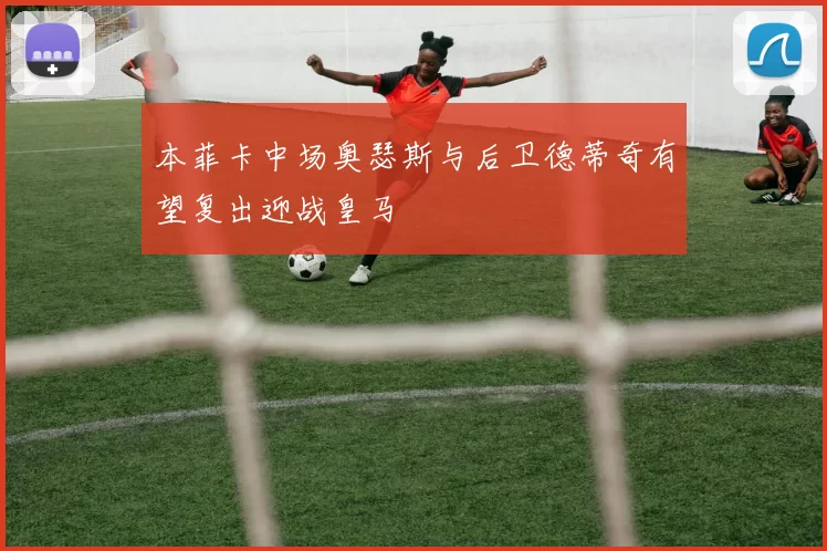 本菲卡中场奥瑟斯与后卫德蒂奇有望复出迎战皇马