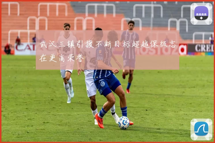 武汉三镇引援不断目标超越保级志在更高荣誉