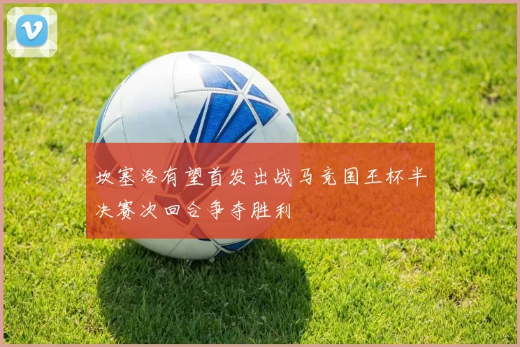 坎塞洛有望首发出战马竞国王杯半决赛次回合争夺胜利