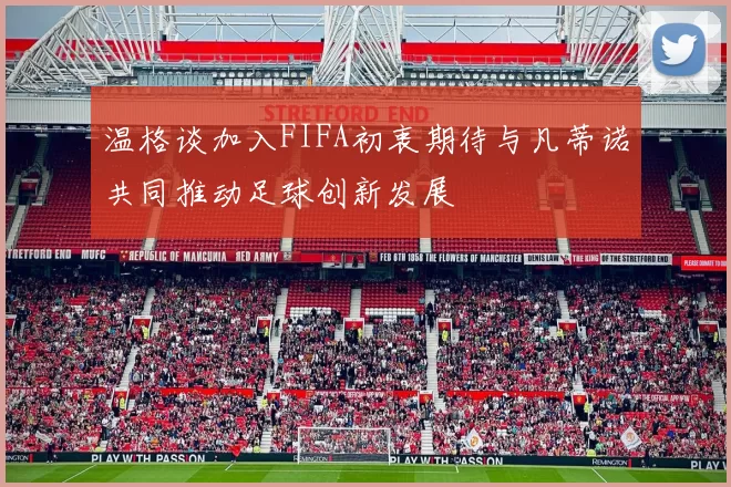 温格谈加入FIFA初衷期待与凡蒂诺共同推动足球创新发展