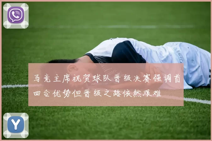 马竞主席祝贺球队晋级决赛强调首回合优势但晋级之路依然艰难