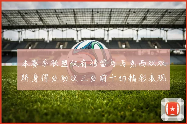 本赛季联盟仅有穆雷与马克西双双跻身得分助攻三分前十的精彩表现