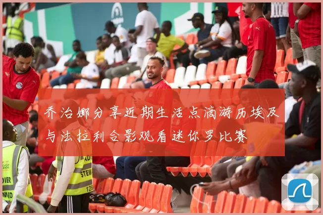 乔治娜分享近期生活点滴游历埃及与法拉利合影观看迷你罗比赛