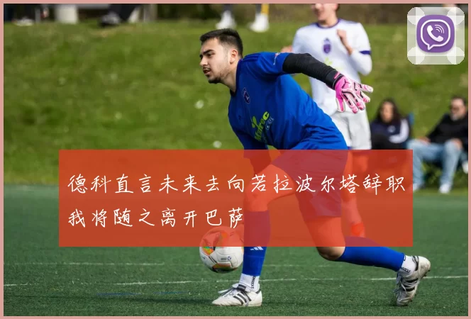 德科直言未来去向若拉波尔塔辞职我将随之离开巴萨
