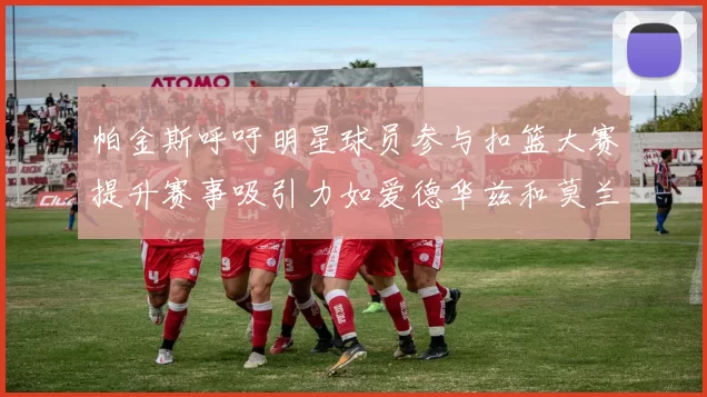 帕金斯呼吁明星球员参与扣篮大赛提升赛事吸引力如爱德华兹和莫兰特等人