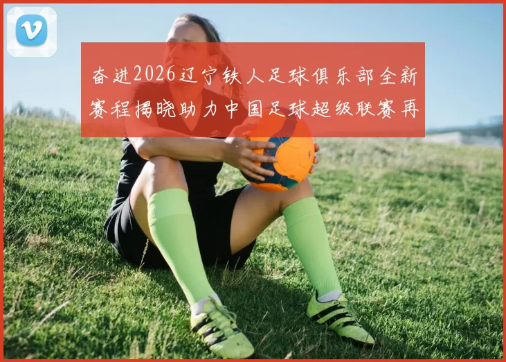 奋进2026辽宁铁人足球俱乐部全新赛程揭晓助力中国足球超级联赛再创辉煌