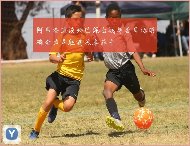 阿韦洛亚谈姆巴佩出战与否目标明确全力争胜淘汰本菲卡