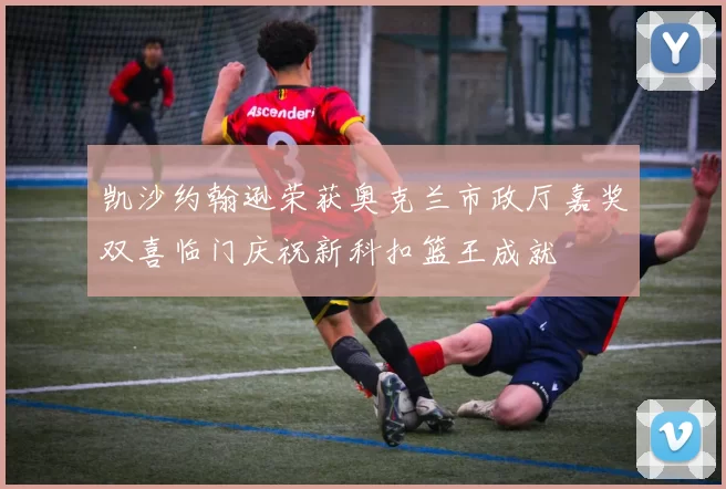 凯沙约翰逊荣获奥克兰市政厅嘉奖双喜临门庆祝新科扣篮王成就