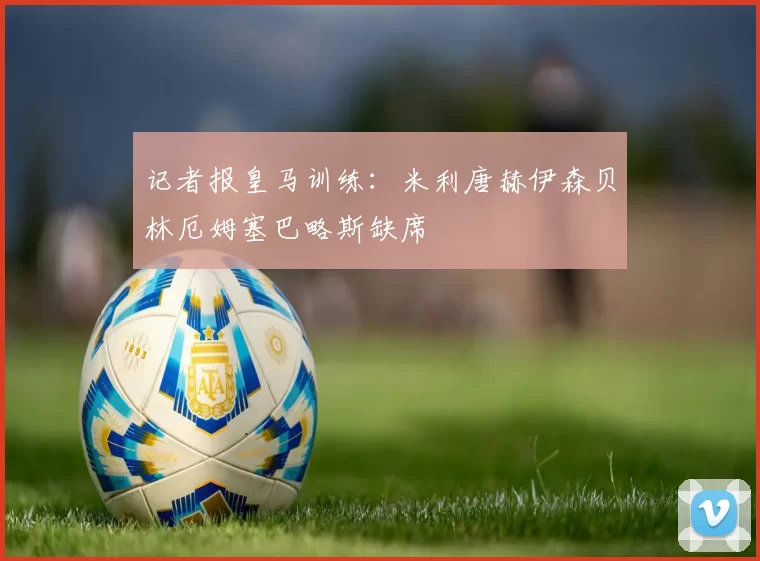 记者报皇马训练：米利唐赫伊森贝林厄姆塞巴略斯缺席