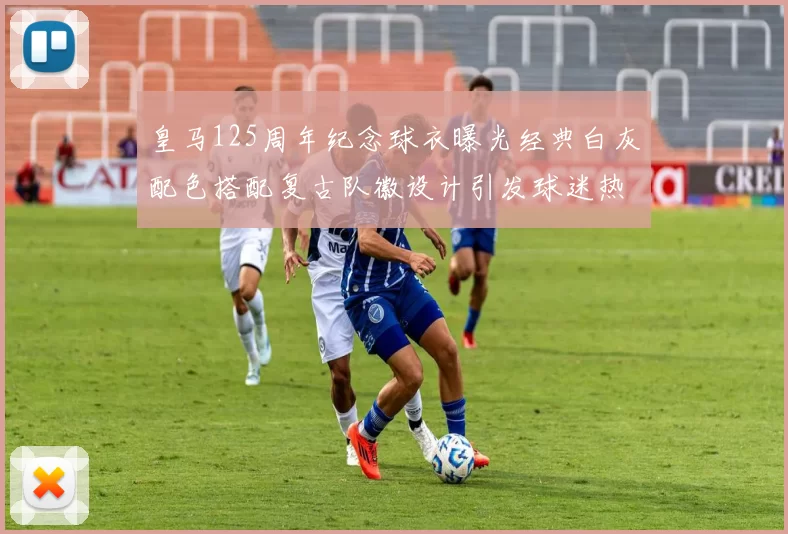 皇马125周年纪念球衣曝光经典白灰配色搭配复古队徽设计引发球迷热议
