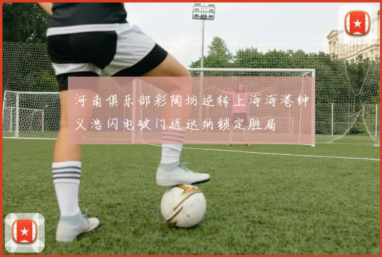 河南俱乐部彩陶坊逆转上海海港钟义浩闪电破门迈达纳锁定胜局