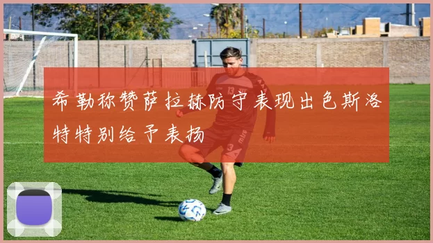 希勒称赞萨拉赫防守表现出色斯洛特特别给予表扬