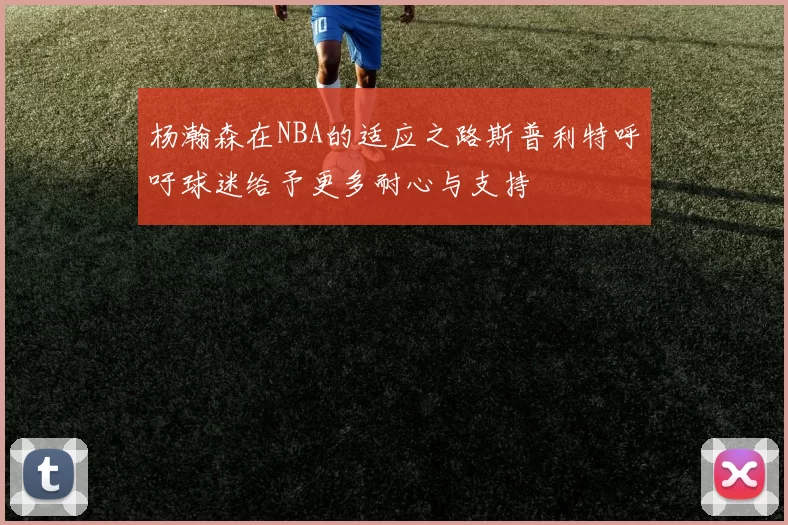 杨瀚森在NBA的适应之路斯普利特呼吁球迷给予更多耐心与支持