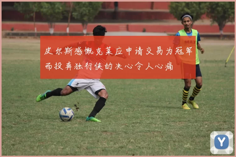 皮尔斯感慨克莱应申请交易为冠军而投奔独行侠的决心令人心痛