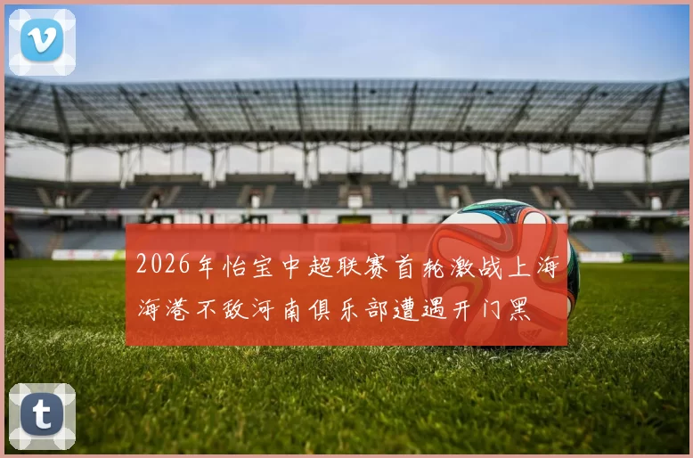 2026年怡宝中超联赛首轮激战上海海港不敌河南俱乐部遭遇开门黑